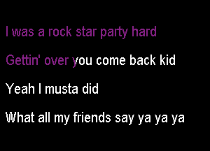 I was a rock star party hard

Gettin' over you come back kid
Yeah I musta did

What all my friends say ya ya ya