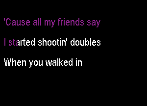 'Cause all my friends say

I started shootin' doubles

When you walked in