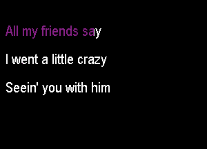 All my friends say

I went a little crazy

Seein' you with him