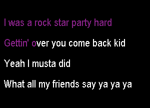 I was a rock star party hard

Gettin' over you come back kid
Yeah I musta did

What all my friends say ya ya ya