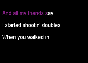 And all my friends say

I started shootin' doubles

When you walked in