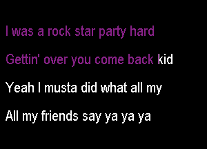 I was a rock star party hard

Gettin' over you come back kid

Yeah I musta did what all my

All my friends say ya ya ya