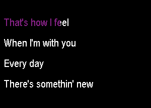 Thafs how I feel
When I'm with you

Every day

There's somethin' new