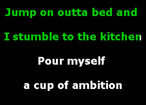 Jump on outta bed and
I stumble to the kitchen
Pour myself

a cup of ambition