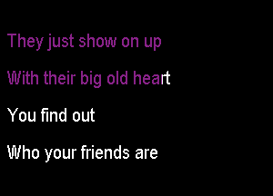 Theyjust show on up

With their big old heart
You fmd out

Who your friends are