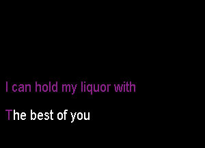 I can hold my liquor with

The best of you