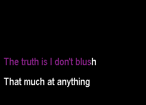 The truth is I don't blush

That much at anything