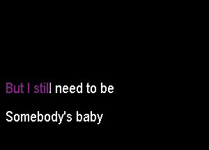 But I still need to be
Somebody's baby