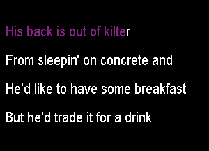 His back is out of kilter

From sleepin' on concrete and

He d like to have some breakfast

But he,d trade it for a drink