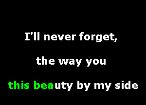 I'll never forget,

the way you

this beauty by my side