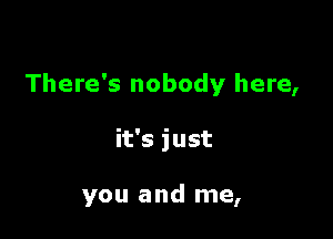 There's nobody here,

it's just

you and me,