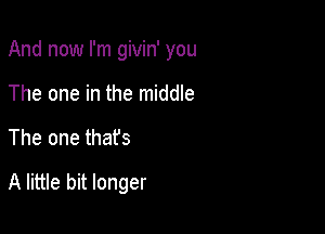 And now I'm givin' you
The one in the middle

The one thafs

A little bit longer