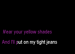 Wear your yellow shades

And I'll put on my tight jeans
