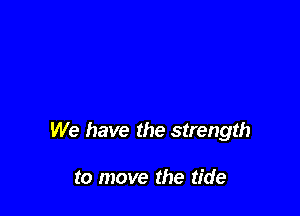 We have the strength

to move the tide