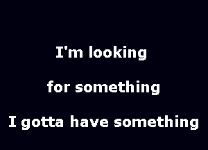 I'm looking

for something

I gotta have something