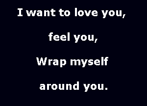 I wa nt to love you,

feel you,

Wrap myself

around you.