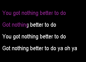 You got nothing better to do
Got nothing better to do
You got nothing better to do

Got nothing better to do ya oh ya