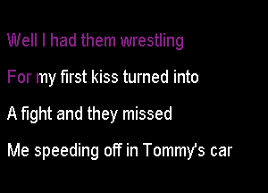 Well I had them wrestling
For my first kiss turned into

A fight and they missed

Me speeding off in Tommst car