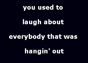 you used to
laugh about

everybody that was

hangin' out