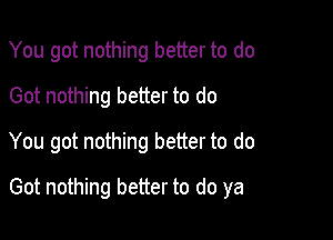 You got nothing better to do
Got nothing better to do
You got nothing better to do

Got nothing better to do ya