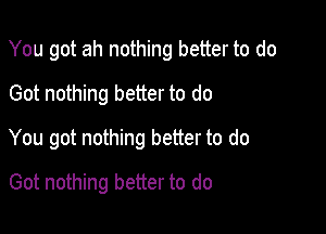 You got ah nothing better to do
Got nothing better to do

You got nothing better to do

Got nothing better to do