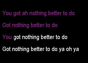 You got ah nothing better to do
Got nothing better to do
You got nothing better to do

Got nothing better to do ya oh ya