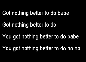 Got nothing better to do babe
Got nothing better to do

You got nothing better to do babe

You got nothing better to do no no