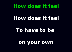 How does it feel

To have to be

on your own