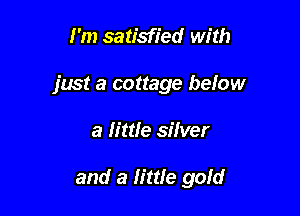 I'm satisfied with

just a cottage below

a little silver

and a little gold