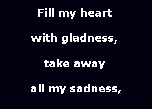 Fill my heart
with gladness,

ta ke away

all my sadness,