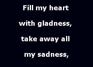 Fill my heart

with gladness,

take away all

my sadness,