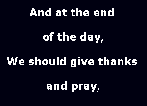 And at the end

of the day,

We should give thanks

and pray,