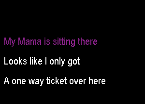 My Mama is sitting there

Looks like I only got

A one way ticket over here