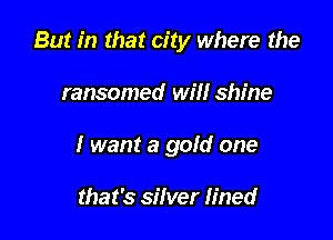 But in that city where the

ransomed will shine
I want a gold one

that's silver lined