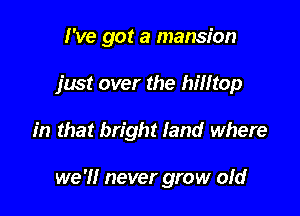 I've got a mansion
just over the hilltop

in that bright land where

we 'I! never grow ofd