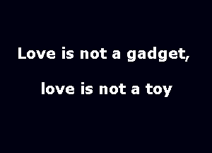 Love is not a gadget,

love is not a toy