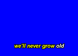 we 'I! never grow ofd