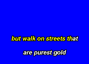 but walk on streets that

are purest gold
