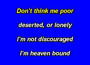 Don't think me poor

deserted, or lonely

I'm not discouraged

I'm heaven bound