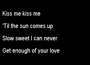 Kiss me kiss me
Til the sun comes up

Slow sweet I can never

Get enough of your love