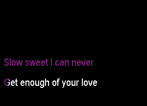 Slow sweet I can never

Get enough of your love