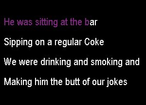 He was sitting at the bar

Sipping on a regular Coke

We were drinking and smoking and

Making him the butt of our jokes