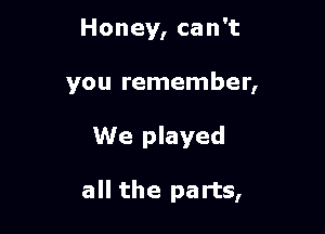 Honey, can't
you remember,

We played

all the parts,