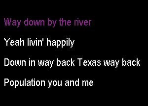 Way down by the river
Yeah livin' happily

Down in way back Texas way back

Population you and me