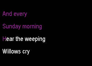 And every

Sunday morning

Hear the weeping

Willows cry