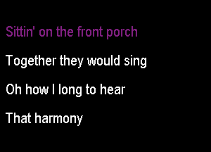 Sittin' on the front porch

Together they would sing

Oh how I long to hear
That harmony