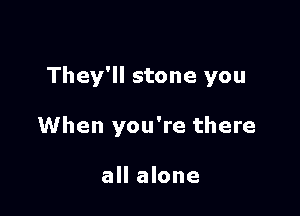 They'll stone you

When you're there

all alone