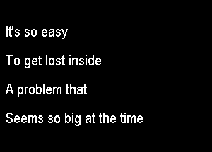 Its so easy

To get lost inside

A problem that

Seems so big at the time