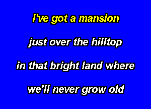 I've got a mansion
just over the hilltop

in that bright land where

we 'I! never grow ofd