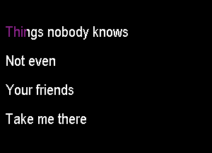 Things nobody knows

Not even
Your friends

Take me there